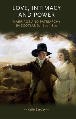 Love, Intimacy and Power: Marriage and Patriarchy in Scotland, 1650-1850 by Katie Barclay