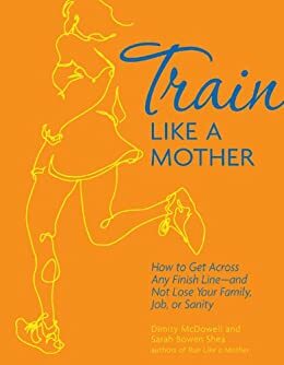 Train Like a Mother: How to Get Across Any Finish Line—and Not Lose Your Family, Job, or Sanity by Sarah Bowen Shea, Dimity McDowell