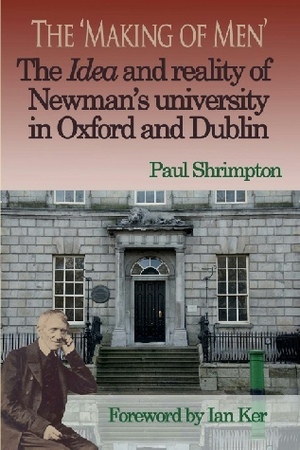 The 'Making of Men': The Idea and reality of Newman's university in Oxford and Dublin by Paul Shrimpton