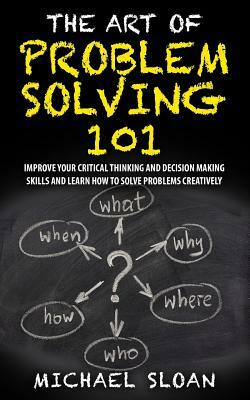 The Art Of Problem Solving 101: Improve Your Critical Thinking And Decision Making Skills And Learn How To Solve Problems Creatively by Michael Sloan