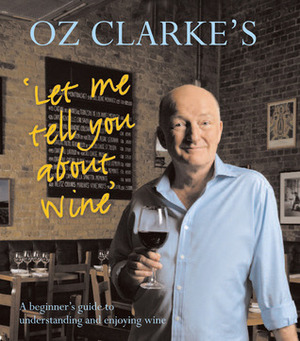 Oz Clarke's Let Me Tell You About Wine: A Beginner's Guide to Understanding and Enjoying Wine by Oz Clarke