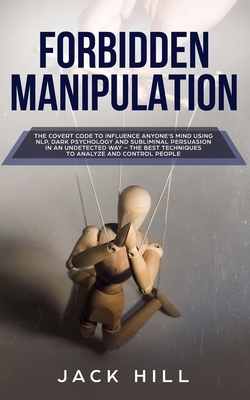 Forbidden Manipulation: The Covert Code To Influence Anyone's Mind Using NLP, Dark Psychology and Subliminal Persuasion in an Undetected Way - by Jack Hill