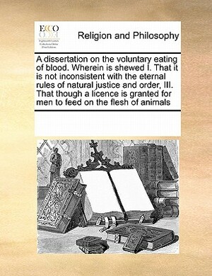 A Dissertation on the Voluntary Eating of Blood. Wherein Is Shewed I. That It Is Not Inconsistent with the Eternal Rules of Natural Justice and Order, by Multiple Contributors