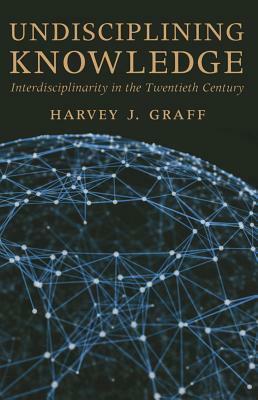 Undisciplining Knowledge: Interdisciplinarity in the Twentieth Century by Harvey J. Graff