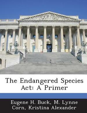 The Endangered Species ACT: A Primer by Eugene H. Buck, M. Lynne Corn, Kristina Alexander