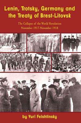 Lenin, Trotsky, Germany and the Treaty of Brest-Litovsk: The Collapse of the World Revolution, November 1917-November 1918 by Yuri Felshtinsky