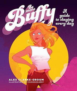 Be More Buffy: A Guide to Slaying Each Day by Alex Clark-Groom, Alex Clark-Groom, Chantel de Sousa