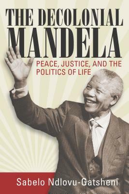 The Decolonial Mandela: Peace, Justice and the Politics of Life by Sabelo J. Ndlovu-Gatsheni