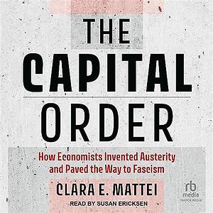 The Capital Order: How Economists Invented Austerity and Paved the Way to Fascism by Clara E. Mattei