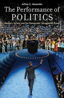 The Performance of Politics: Obama's Victory and the Democratic Struggle for Power by Jeffrey C. Alexander