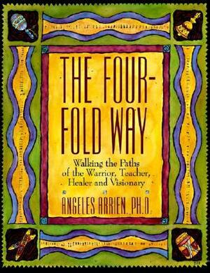 The Four-Fold Way: Walking the Paths of the Warrior, Teacher, Healer, and Visionary by Angeles Arrien