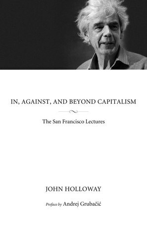 In, Against, and Beyond Capitalism: The San Francisco Lectures by John Holloway, Andrej Grubačić