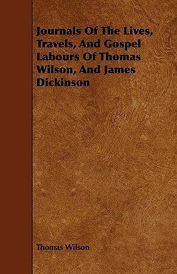 Journals Of The Lives, Travels, And Gospel Labours Of Thomas Wilson, And James Dickinson by Thomas Wilson