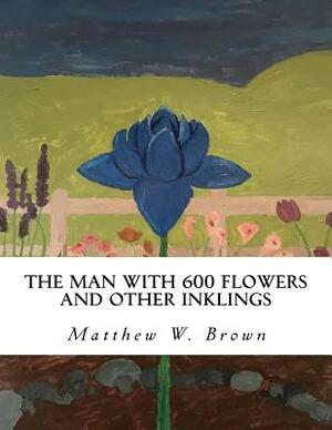 The Man with 600 Flowers and Other Inklings: A Collection of Short Works by Matthew W. Brown