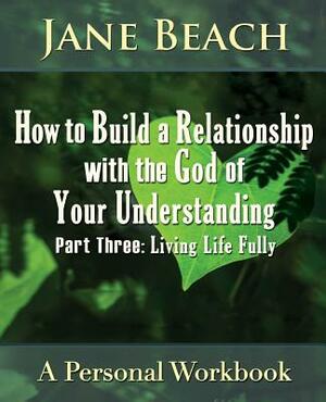 How to Build a Relationship with the God of Your Understanding: Part Three, Living Life Fully by Jane Beach