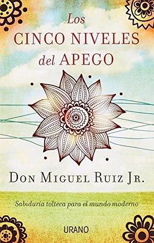 Los cinco niveles del apego: Sabiduría tolteca para la vida moderna by Miguel Ruiz Jr., Miguel Ruiz Jr.