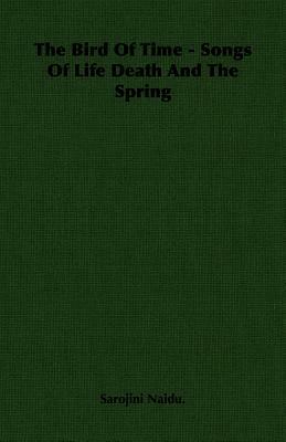 The Bird of Time - Songs of Life Death and the Spring by Naidu Sarojini Naidu, Sarojini Naidu