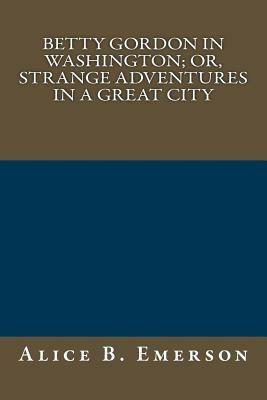 Betty Gordon in Washington; Or, Strange Adventures in a Great City by Alice B. Emerson