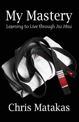 My Mastery: Learning to Live Through Jiu Jitsu by Chris Matakas