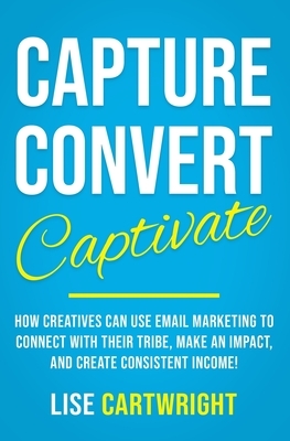 Capture, Convert, Captivate: How Creatives Can Use Email Marketing To Connect With Their Tribe, Make An Impact, and Create Consistent Income! by Lise Cartwright
