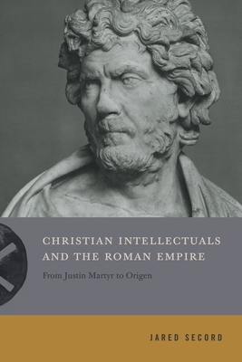 Christian Intellectuals and the Roman Empire: From Justin Martyr to Origen by Jared Secord