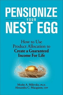 Pensionize Your Nest Egg: How to Use Product Allocation to Create a Guaranteed Income for Life by Alexandra C. Macqueen, Moshe A. Milevsky