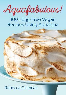 Aquafabulous!: 100+ Egg-Free Vegan Recipes Using Aquafaba by Rebecca Coleman