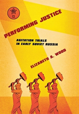 Performing Justice: Agitation Trials in Early Soviet Russia by Elizabeth A. Wood