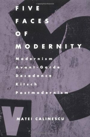Five Faces of Modernity: Modernism, Avant-Garde, Decadence, Kitsch, Postmodernism by Matei Călinescu