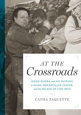 At the Crossroads: Diego Rivera and His Patrons at Moma, Rockefeller Center, and the Palace of Fine Arts by Catha Paquette