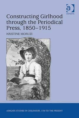 Constructing Girlhood Through the Periodical Press, 1850 1915 by Kristine Moruzi