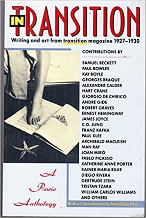 In Transition: A Paris Anthology by Ernest Hemingway, Paul Bowles, Tristan Tzara, Alexander Calder, Robert Graves, Samuel Beckett, Georges Braque, Rainer Maria Rilke, James Joyce, Pablo Picasso, C.G. Yung, Joan Miro Tristan, Archibald MacLeish, Diego Rivera, Gertrude Stein, Hart Crane, André Gide, Katherine Anne Porter, Kay Boyle, Paul Klee, William Carlos Williams, Giorgio de Chirico, Franz Kafka, Man Ray