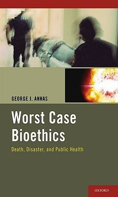 Worst Case Bioethics: Death, Disaster, and Public Health by George J. Annas