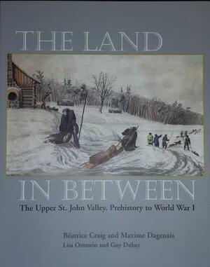 The Land in Between: The Upper St. John Valley, Prehistory to World War I by Beatrice Craig, Maxime Dagenais