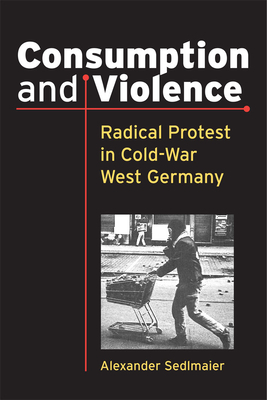 Consumption and Violence: Radical Protest in Cold-War West Germany by Alexander Sedlmaier