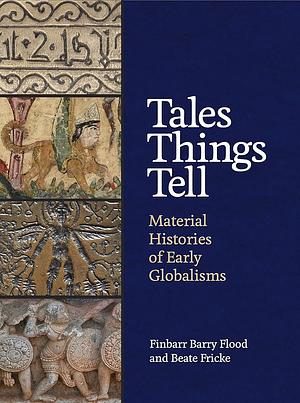 Tales Things Tell: Material Histories of Early Globalisms by Finbarr Barry Flood