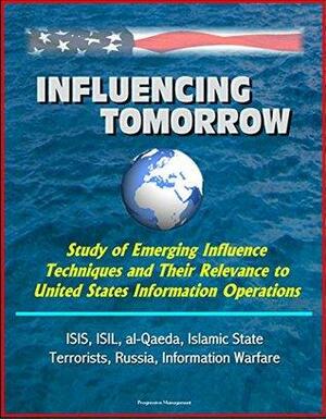 Influencing Tomorrow: Study of Emerging Influence Techniques and Their Relevance to United States Information Operations - ISIS, ISIL, al-Qaeda, Islamic State, Terrorists, Russia, Information Warfare by National Defense University Institute, U.S. Department of Defense, U.S. Military, U.S. Government