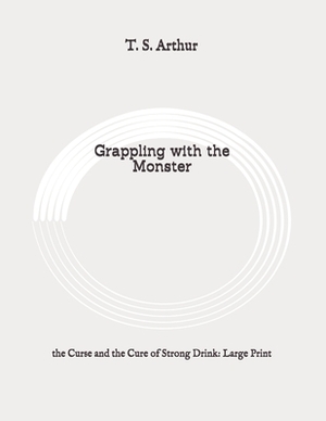 Grappling with the Monster: the Curse and the Cure of Strong Drink: Large Print by T. S. Arthur
