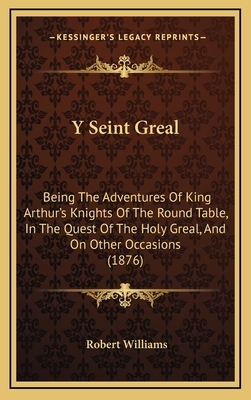 Y Seint Greal: Being The Adventures Of King Arthur's Knights Of The Round Table, In The Quest Of The Holy Greal, And On Other Occasio by Robert Williams