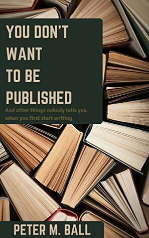 You Don't Want to Be Published (and Other Things Nobody Tells You When You First Start Writing) by Peter M. Ball