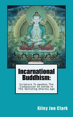 Incarnational Buddhism: : Scripture To Awaken The Compassion Of Amida In The Vanishing Dharma Age by Kiley Jon Clark
