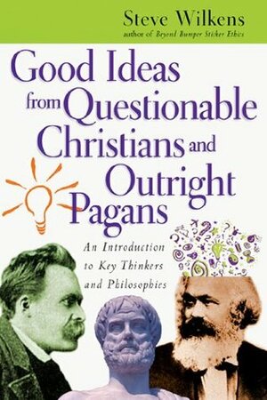 Good Ideas from Questionable Christians and Outright Pagans: An Introduction to Key Thinkers and Philosophies by Steve Wilkens