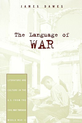 The Language of War: Literature and Culture in the U.S. from the Civil War Through World War II by James Dawes