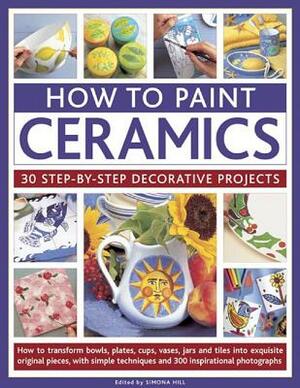 How to Paint Ceramics: 30 Step-By-Step Decorative Projects: How to Transform Bowls, Plates, Cups, Vases, Jars and Tiles Into Exquisite Original Pieces by Simona Hill