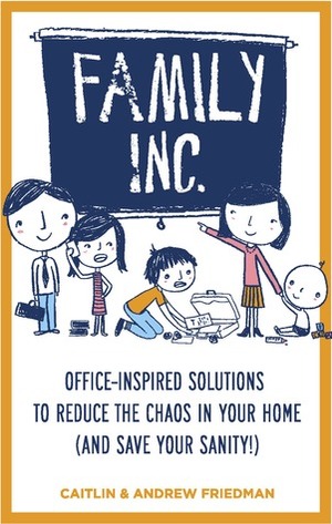 Family Inc: Office-Inspired Solutions to Reduce the Chaos in Your Home (and Save Your Sanity by Andrew Friedman, Caitlin Friedman