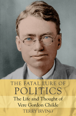 The Fatal Lure of Politics: The Life and Thought of Vere Gordon Childe by Terry Irving