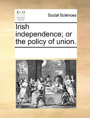 Irish Independence; Or the Policy of Union. by Multiple Contributors