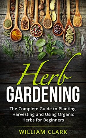 Herb Gardening: The Complete Guide to Designing, Planting and Harvesting 27 Organic Herbs for Beginners. by William Clark