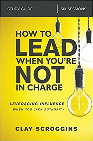 How to Lead When You're Not in Charge Video Study: Leveraging Influence When You Lack Authority by Clay Scroggins