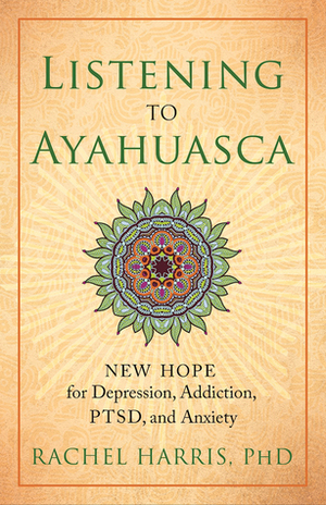 Listening to Ayahuasca: New Hope for Depression, Addiction, PTSD, and Anxiety by Rachel Harris